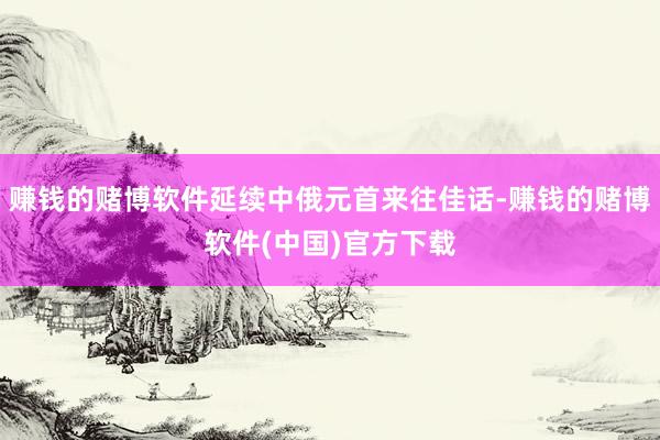 赚钱的赌博软件延续中俄元首来往佳话-赚钱的赌博软件(中国)官方下载