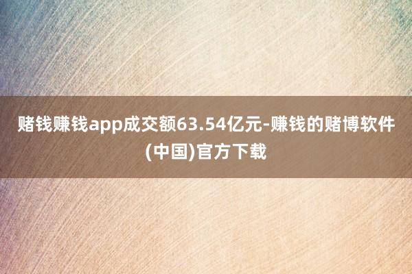 赌钱赚钱app成交额63.54亿元-赚钱的赌博软件(中国)官方下载