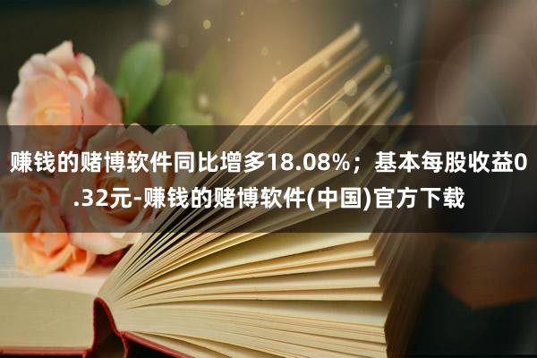 赚钱的赌博软件同比增多18.08%；基本每股收益0.32元-赚钱的赌博软件(中国)官方下载