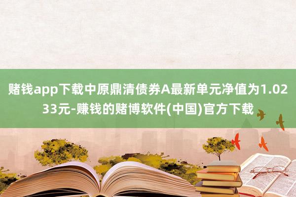 赌钱app下载中原鼎清债券A最新单元净值为1.0233元-赚钱的赌博软件(中国)官方下载