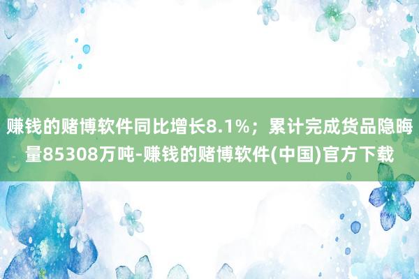 赚钱的赌博软件同比增长8.1%；累计完成货品隐晦量85308万吨-赚钱的赌博软件(中国)官方下载