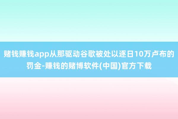 赌钱赚钱app从那驱动谷歌被处以逐日10万卢布的罚金-赚钱的赌博软件(中国)官方下载