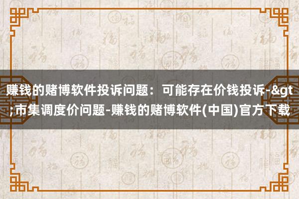 赚钱的赌博软件投诉问题：可能存在价钱投诉->市集调度价问题-赚钱的赌博软件(中国)官方下载