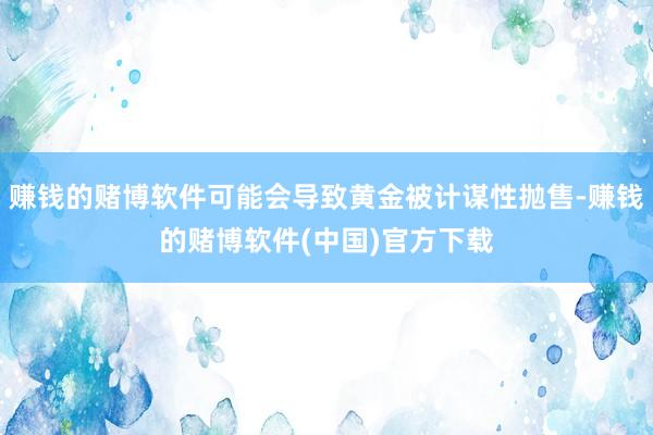 赚钱的赌博软件可能会导致黄金被计谋性抛售-赚钱的赌博软件(中国)官方下载