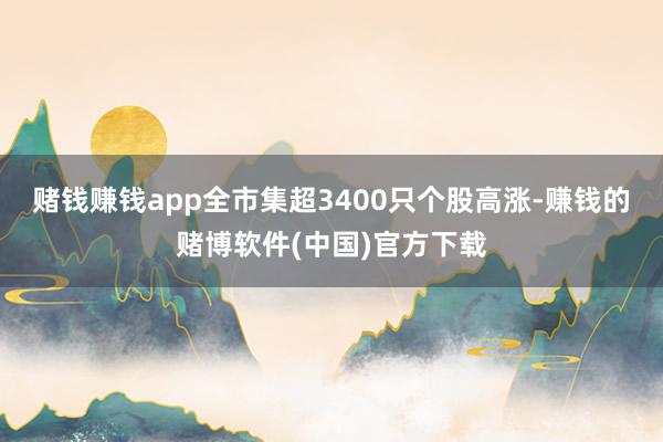 赌钱赚钱app全市集超3400只个股高涨-赚钱的赌博软件(中国)官方下载