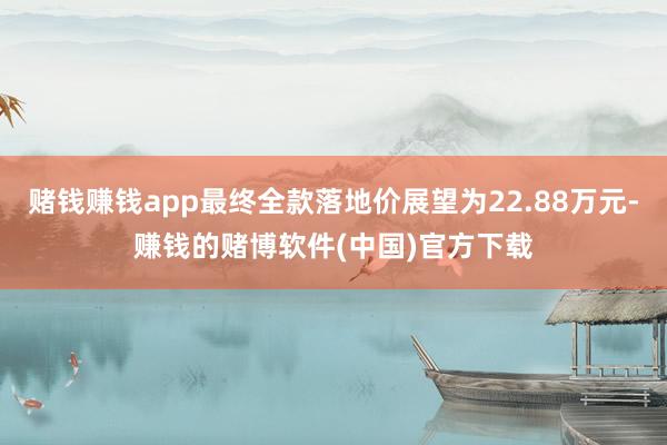 赌钱赚钱app最终全款落地价展望为22.88万元-赚钱的赌博软件(中国)官方下载