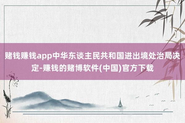 赌钱赚钱app中华东谈主民共和国进出境处治局决定-赚钱的赌博软件(中国)官方下载