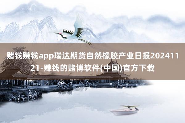 赌钱赚钱app瑞达期货自然橡胶产业日报20241121-赚钱的赌博软件(中国)官方下载