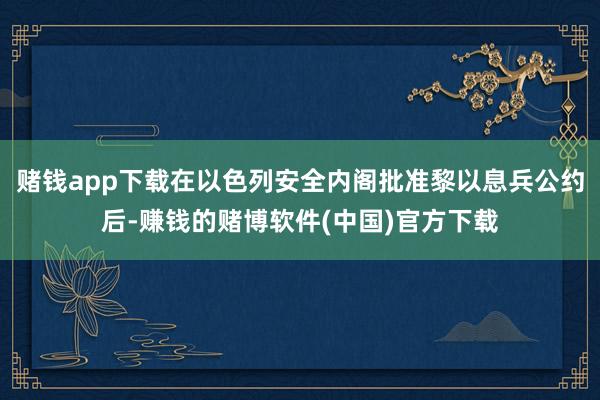 赌钱app下载在以色列安全内阁批准黎以息兵公约后-赚钱的赌博软件(中国)官方下载