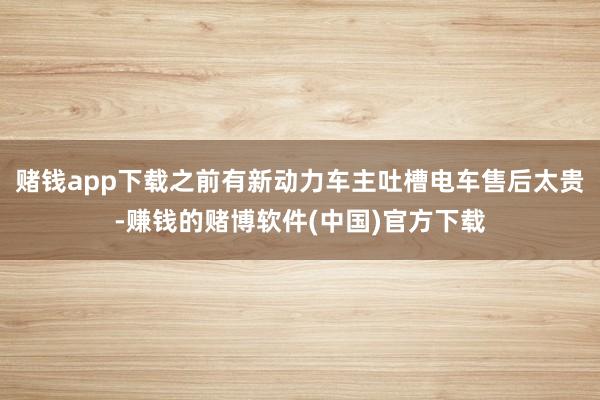 赌钱app下载之前有新动力车主吐槽电车售后太贵-赚钱的赌博软件(中国)官方下载