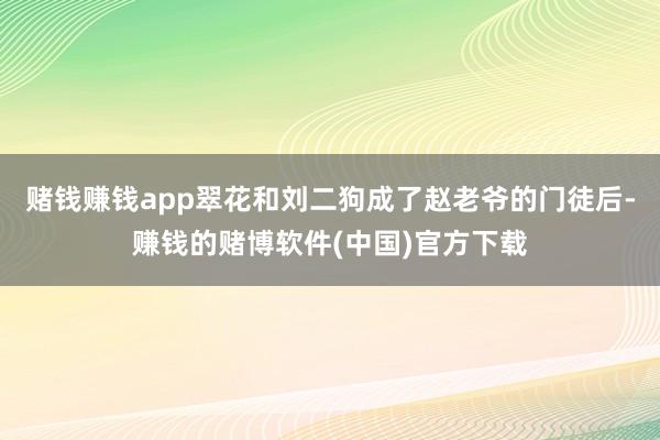 赌钱赚钱app翠花和刘二狗成了赵老爷的门徒后-赚钱的赌博软件(中国)官方下载