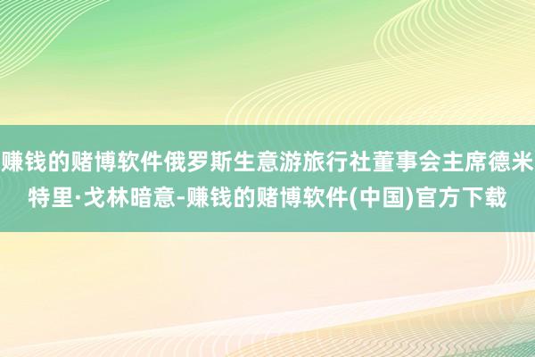 赚钱的赌博软件俄罗斯生意游旅行社董事会主席德米特里·戈林暗意-赚钱的赌博软件(中国)官方下载