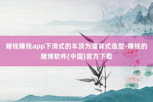 赌钱赚钱app下滑式的车顶为溜背式造型-赚钱的赌博软件(中国)官方下载