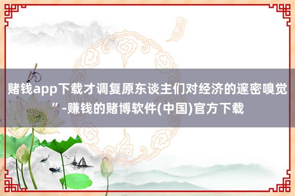 赌钱app下载才调复原东谈主们对经济的邃密嗅觉”-赚钱的赌博软件(中国)官方下载