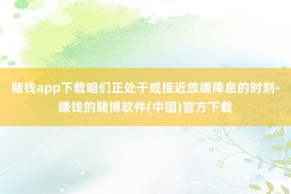 赌钱app下载咱们正处于或接近放缓降息的时刻-赚钱的赌博软件(中国)官方下载