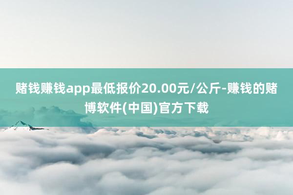 赌钱赚钱app最低报价20.00元/公斤-赚钱的赌博软件(中国)官方下载