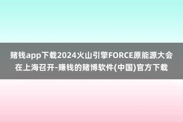 赌钱app下载2024火山引擎FORCE原能源大会在上海召开-赚钱的赌博软件(中国)官方下载