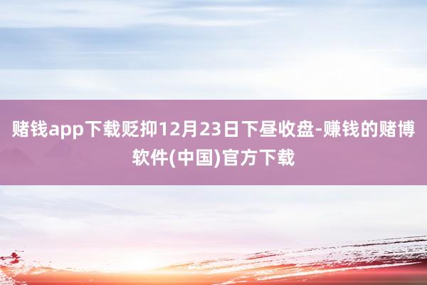 赌钱app下载贬抑12月23日下昼收盘-赚钱的赌博软件(中国)官方下载