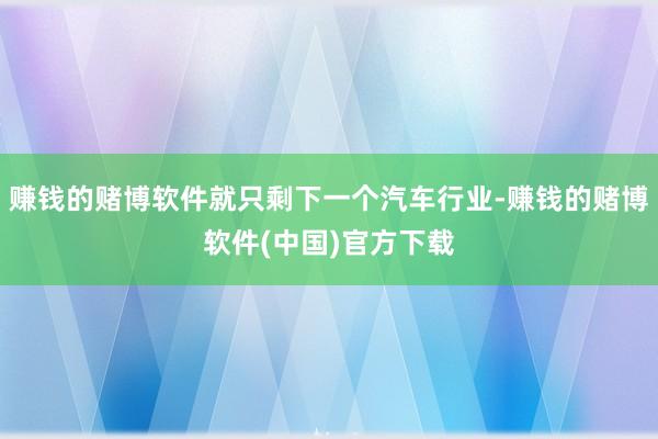 赚钱的赌博软件就只剩下一个汽车行业-赚钱的赌博软件(中国)官方下载