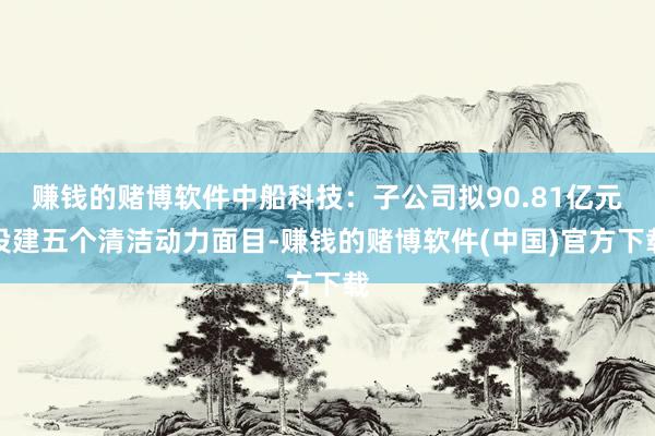 赚钱的赌博软件中船科技：子公司拟90.81亿元投建五个清洁动力面目-赚钱的赌博软件(中国)官方下载