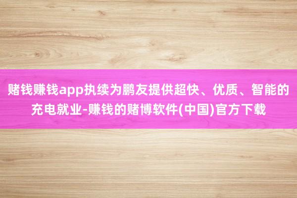 赌钱赚钱app执续为鹏友提供超快、优质、智能的充电就业-赚钱的赌博软件(中国)官方下载