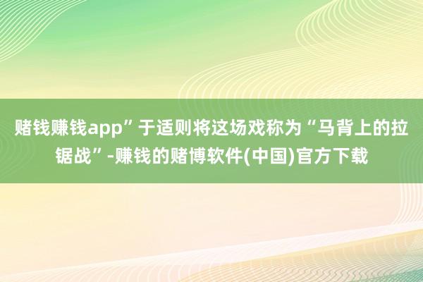 赌钱赚钱app”于适则将这场戏称为“马背上的拉锯战”-赚钱的赌博软件(中国)官方下载