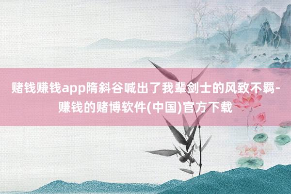 赌钱赚钱app隋斜谷喊出了我辈剑士的风致不羁-赚钱的赌博软件(中国)官方下载