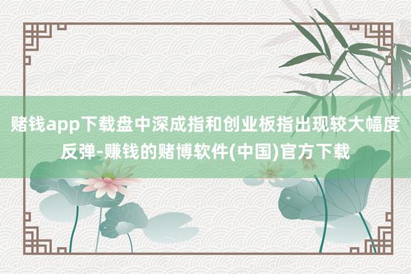 赌钱app下载盘中深成指和创业板指出现较大幅度反弹-赚钱的赌博软件(中国)官方下载