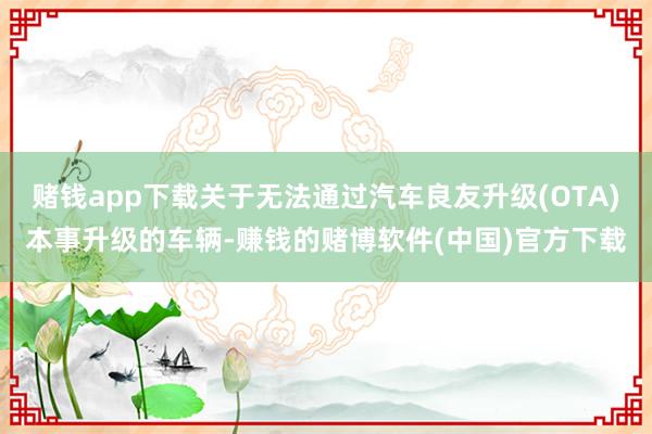 赌钱app下载关于无法通过汽车良友升级(OTA)本事升级的车辆-赚钱的赌博软件(中国)官方下载