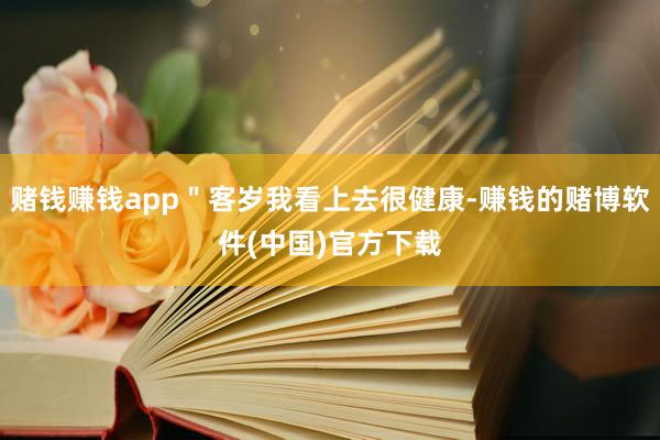 赌钱赚钱app＂客岁我看上去很健康-赚钱的赌博软件(中国)官方下载