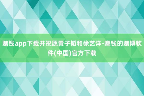 赌钱app下载并祝愿黄子韬和徐艺洋-赚钱的赌博软件(中国)官方下载