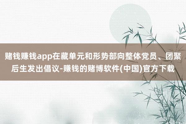 赌钱赚钱app在藏单元和形势部向整体党员、团聚后生发出倡议-赚钱的赌博软件(中国)官方下载