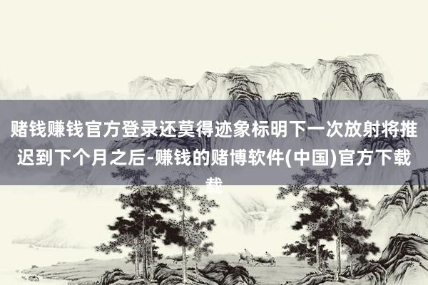 赌钱赚钱官方登录还莫得迹象标明下一次放射将推迟到下个月之后-赚钱的赌博软件(中国)官方下载