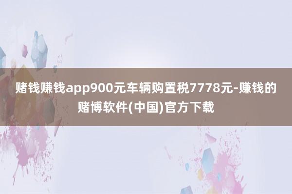 赌钱赚钱app900元车辆购置税7778元-赚钱的赌博软件(中国)官方下载