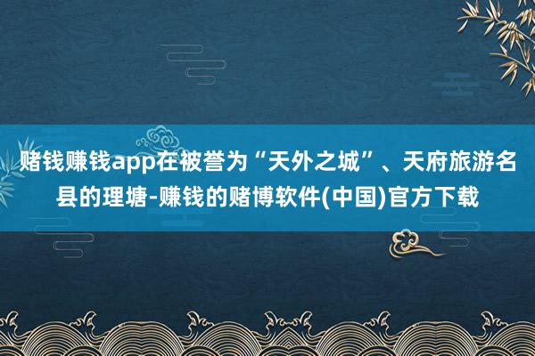 赌钱赚钱app在被誉为“天外之城”、天府旅游名县的理塘-赚钱的赌博软件(中国)官方下载