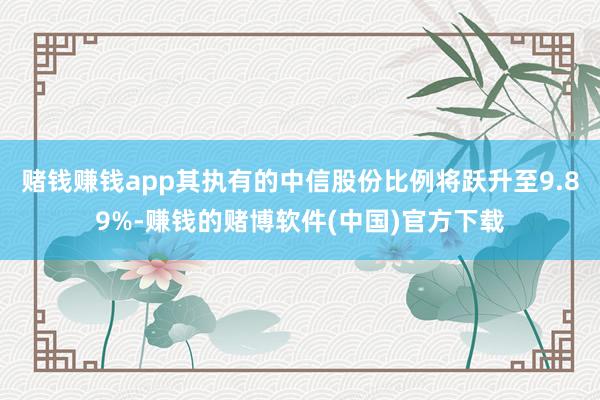 赌钱赚钱app其执有的中信股份比例将跃升至9.89%-赚钱的赌博软件(中国)官方下载